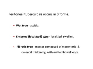Peritoneal tuberculosis occurs in 3 forms.
• Wet type - ascitis.
• Encysted (loculated) type - localized swelling.
• Fibrotic type - masses composed of mesenteric &
omental thickening, with matted bowel loops.
 