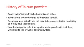 History of Talcum powder:
• People with Tuberculosis had anemia and pallor.
• Tuberculosis was considered as the status symbol.
• So, people who actually did not have tuberculosis, started mimicking
as if they have tuberculosis.
• In order to appear pale, they applied white powders to their face,
which led to the arrival of talcum powders.
7/7/2015 Dr.S.K.Jain, Prof Surgery, MAMC, N.Delhi
 