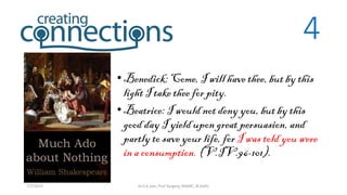 4
•Benedick: Come, I will have thee, but by this
light I take thee for pity.
•Beatrice: I would not deny you, but by this
good day I yield upon great persuasion, and
partly to save your life, for I was told you were
in a consumption. (V.IV.96-101).
7/7/2015 Dr.S.K.Jain, Prof Surgery, MAMC, N.Delhi
 