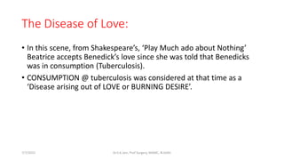 The Disease of Love:
• In this scene, from Shakespeare’s, ‘Play Much ado about Nothing’
Beatrice accepts Benedick’s love since she was told that Benedicks
was in consumption (Tuberculosis).
• CONSUMPTION @ tuberculosis was considered at that time as a
‘Disease arising out of LOVE or BURNING DESIRE’.
7/7/2015 Dr.S.K.Jain, Prof Surgery, MAMC, N.Delhi
 