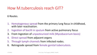 How M.tuberculosis reach GIT?
6 Routes.
1. Hematogenous spread from the primary lung focus in childhood,
with later reactivation.
2. Ingestion of bacilli in sputum from active pulmonary focus
3. From Ingestion of unpasteurized milk (Mycobacerium bovis)
4. Direct spread from adjacent organs
5. Through lymph channels from infected nodes.
6. Retrograde spread from female genital tuberculosis.
7/7/2015 Dr.S.K.Jain, Prof Surgery, MAMC, N.Delhi
 