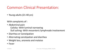 Common Clinical Presentation:
• Young adults (21-40 yrs)
With complaints of :
• Abdominal pain
Colicky- With luminal narrowing
Dull aching- With mesenteric lymphnode involvement
• Diarrhea or Constipation
• Alternating constipation and diarrhea
• Weight loss, anorexia and malaise
• Fever
7/7/2015 Dr.S.K.Jain, Prof Surgery, MAMC, N.Delhi
 