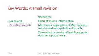 Key Words: A small revision
• Granuloma
• Caseating necrosis
Granuloma:
Focus of chronic inflammation.
Microscopic aggregation of Macrophages-
transformed into epithelium-like cells
Surrounded by a collar of lymphocytes and
occasional plasma cells.
7/7/2015 Dr.S.K.Jain, Prof Surgery, MAMC, N.Delhi
 