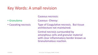 Key Words: A small revision
• Granuloma
• Caseating necrosis
Caseous necrosis:
Caseous- Cheesy:
Type of Coagulative necrosis. But tissue
architecture not maintained.
Central necrosis surrounded by
amorphous cells and granular material
with clear inflammatory border known as
Granulomatous reaction.
7/7/2015 Dr.S.K.Jain, Prof Surgery, MAMC, N.Delhi
 