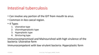 Intestinal tuberculosis
• Can involve any portion of the GIT from mouth to anus.
• Common in ileo caecal region.
• 4 Types
1. Ulcerative type
2. Ulcerohyperplastic type
3. Hyperplastic type
4. Stricturing type
Immunocompromised and Malnourished with high virulence of the
bacteria: Ulcerative form
Immunocompetent with low virulent bacteria: Hyperplastic form
7/7/2015 Dr.S.K.Jain, Prof Surgery, MAMC, N.Delhi
 