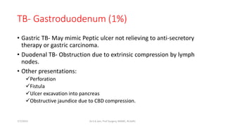 TB- Gastroduodenum (1%)
• Gastric TB- May mimic Peptic ulcer not relieving to anti-secretory
therapy or gastric carcinoma.
• Duodenal TB- Obstruction due to extrinsic compression by lymph
nodes.
• Other presentations:
Perforation
Fistula
Ulcer excavation into pancreas
Obstructive jaundice due to CBD compression.
7/7/2015 Dr.S.K.Jain, Prof Surgery, MAMC, N.Delhi
 