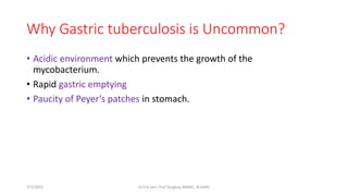 Why Gastric tuberculosis is Uncommon?
• Acidic environment which prevents the growth of the
mycobacterium.
• Rapid gastric emptying
• Paucity of Peyer’s patches in stomach.
7/7/2015 Dr.S.K.Jain, Prof Surgery, MAMC, N.Delhi
 