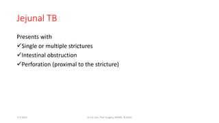 Jejunal TB
Presents with
Single or multiple strictures
Intestinal obstruction
Perforation (proximal to the stricture)
7/7/2015 Dr.S.K.Jain, Prof Surgery, MAMC, N.Delhi
 