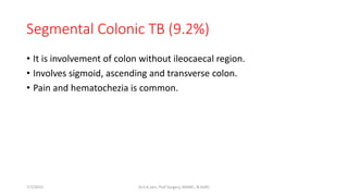 Segmental Colonic TB (9.2%)
• It is involvement of colon without ileocaecal region.
• Involves sigmoid, ascending and transverse colon.
• Pain and hematochezia is common.
7/7/2015 Dr.S.K.Jain, Prof Surgery, MAMC, N.Delhi
 