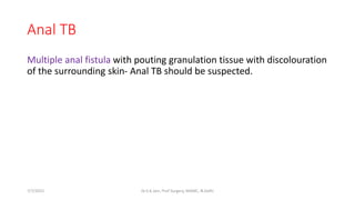 Anal TB
Multiple anal fistula with pouting granulation tissue with discolouration
of the surrounding skin- Anal TB should be suspected.
7/7/2015 Dr.S.K.Jain, Prof Surgery, MAMC, N.Delhi
 