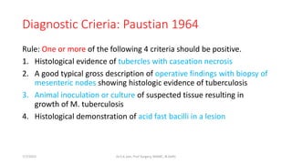 Diagnostic Crieria: Paustian 1964
Rule: One or more of the following 4 criteria should be positive.
1. Histological evidence of tubercles with caseation necrosis
2. A good typical gross description of operative findings with biopsy of
mesenteric nodes showing histologic evidence of tuberculosis
3. Animal inoculation or culture of suspected tissue resulting in
growth of M. tuberculosis
4. Histological demonstration of acid fast bacilli in a lesion
7/7/2015 Dr.S.K.Jain, Prof Surgery, MAMC, N.Delhi
 