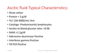 Ascitic fluid-Typical Characteristics:
• Straw colour
• Protein > 3 g/dl
• TLC 150-4000/mic litre
• Cytology- Predominantly lymphocytes
• Ascites to blood glucose ratio: <0.96
• SAAG <1.1g/dl
• Adenosine deaminase Positive
• Interferon gamma Positive
• TB PCR Positive
7/7/2015 Dr.S.K.Jain, Prof Surgery, MAMC, N.Delhi
 