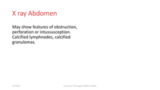 X ray Abdomen
May show features of obstruction,
perforation or intussusception.
Calcified lymphnodes, calcified
granulomas.
7/7/2015 Dr.S.K.Jain, Prof Surgery, MAMC, N.Delhi
 
