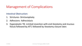 Management of Complications
Intestinal Obstruction:
1. Strictures- Stricturoplasty
2. Adhesions- Adhesiolysis
3. Hyperplastic TB- Limited resection with end ileostomy and mucous
fistula followed by ATT; followed by ileostomy closure later.
7/7/2015 Dr.S.K.Jain, Prof Surgery, MAMC, N.Delhi
 
