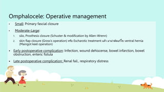 Omphalocele: Operative management
• Small: Primary fascial closure
• Moderate-Large:
1. silo, Prosthesis closure (Schuster & modification by Allen-Wrenn)
2. skin flap closure (Gross’s operation) หรือ Escharotic treatment แล้ว มาผ่าตัดแก้ไข ventral hernia
(Maingot keel operation)
 Early postoperative complication: Infection, wound dehiscense, bowel infarction, bowel
obstruction, enteric fistula
 Late postoperative complication: Renal fail., respiratory distress
 