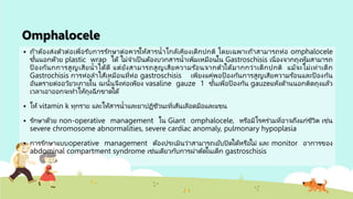 Omphalocele
 ถ้าต้องส่งตัวต่อเพื่อรับการรักษาต่อควรให้สารน้าใกล้เคียงเด็กปกติ โดยเฉพาะถ้าสามารถห่อ omphalocele
ชั้นนอกด้วย plastic wrap ได้ ไม่จาเป็ นต้องบวกสารน้าเพิ่มเหมือนใน Gastroschisis เนื่องจากถุงหุ้มสามารถ
ป้ องกันกการสูญเสียน้าได้ดี แต่ยังสามารถสูญเสียความร ้อนจากตัวได้มากกว่าเด็กปกติ แม้จะไม่เท่าเด็ก
Gastrochisis การห่อลาไส้เหมือนที่ห่อ gastroschisis เพียงแค่พอป้ องกันการสูญเสียความร ้อนและป้ องกัน
อันตรายต่ออวัยวะภายใน ฉะนั้นจึงห่อเพียง vasaline gauze 1 ชั้นเพื่อป้องกัน gauzeแห้งด้านนอกติดถุงแล้ว
เวลาเอาออกจะทาให้ถุงฉีกขาดได้
 ให้ vitamin k ทุกราย และให้สารน้าและยาปฏิชีวนะที่เส้นเลือดมือและแขน
 รักษาด้วย non-operative management ใน Giant omphalocele, หรือมีโรคร่วมที่อาจถึงแก่ชีวิต เช่น
severe chromosome abnormalities, severe cardiac anomaly, pulmonary hypoplasia
 การรักษาแบบoperative management ต้องประเมินว่าสามารถเย้บปิดได้หรือไม่ และ monitor อาการของ
abdominal compartment syndrome เช่นเดียวกับการผ่าตัดในเด็ก gastroschisis
 