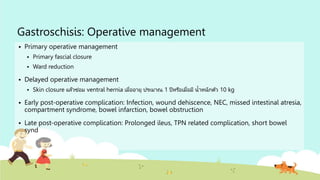 Gastroschisis: Operative management
 Primary operative management
 Primary fascial closure
 Ward reduction
 Delayed operative management
 Skin closure แล้วซ่อม ventral hernia เมื่ออายุ ประมาณ 1 ปีหรือเมื่อมี น้าหนักตัว 10 kg
 Early post-operative complication: Infection, wound dehiscence, NEC, missed intestinal atresia,
compartment syndrome, bowel infarction, bowel obstruction
 Late post-operative complication: Prolonged ileus, TPN related complication, short bowel
synd
 