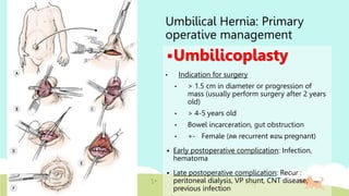 Umbilical Hernia: Primary
operative management
Umbilicoplasty
• Indication for surgery
• > 1.5 cm in diameter or progression of
mass (usually perform surgery after 2 years
old)
• > 4-5 years old
• Bowel incarceration, gut obstruction
• +- Female (ลด recurrent ตอน pregnant)
 Early postoperative complication: Infection,
hematoma
 Late postoperative complication: Recur :
peritoneal dialysis, VP shunt, CNT disease,
previous infection
 