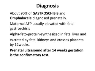 Diagnosis
About 90% of GASTROSCHISIS and
Omphalocele diagnosed prenatally.
Maternal AFP usually elevated with fetal
gastroschisis
Alpha-feto-protein-synthesized in fetal liver and
excreted by fetal kidneys and crosses placenta
by 12weeks.
Prenatal ultrasound after 14 weeks gestation
is the confirmatory test.
 