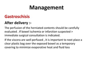 Management
Gastroschisis
After delivery :-
The perfusion of the herniated contents should be carefully
evaluated . If bowel ischemia or infarction suspected >
immediate surgical consultation is indicated.
If the viscera are well perfused , it is important to next place a
clear plastic bag over the exposed bowel as a temporary
covering to minimize evaporative heat and fluid loss
 