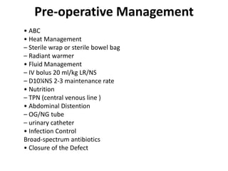 Pre-operative Management
• ABC
• Heat Management
– Sterile wrap or sterile bowel bag
– Radiant warmer
• Fluid Management
– IV bolus 20 ml/kg LR/NS
– D10¼NS 2-3 maintenance rate
• Nutrition
– TPN (central venous line )
• Abdominal Distention
– OG/NG tube
– urinary catheter
• Infection Control
Broad-spectrum antibiotics
• Closure of the Defect
 