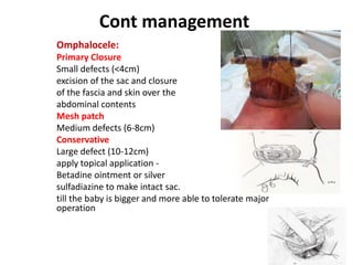 Cont management
Omphalocele:
Primary Closure
Small defects (<4cm)
excision of the sac and closure
of the fascia and skin over the
abdominal contents
Mesh patch
Medium defects (6-8cm)
Conservative
Large defect (10-12cm)
apply topical application -
Betadine ointment or silver
sulfadiazine to make intact sac.
till the baby is bigger and more able to tolerate major
operation
 