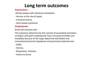 Long term outcomes
Gastroschisis :
-Almost always with intestinal malrotation
- Hernias at the site of repair.
- Intestinal atresia.
- Short bowel syndrome.
Omphalocele:
Small will recovery well
The outcomes determine by the severity of associated anomalies ,
so babies with giant omphalocele have increased mortality and
morbidity because of the large abdominal wall defect and
associated pulmonary hypoplasia and pulmonary hypertension
- GERD
- Hernias
- Respiratory infection
- Failure to thrive
 