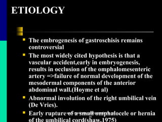 ETIOLOGY
 The embrogenesis of gastroschisis remains
controversial
 The most widely cited hypothesis is that a
vascular accident,early in embryogenesis,
results in occlusion of the omphalomesenteric
artery =>failure of normal development of the
mesodermal components of the anterior
abdominal wall.(Hoyme et al)
 Abnormal involution of the right umbilical vein
(De Vries).
 Early rupture of a small omphalocele or herniawww.mednotez.eazzymedicine.co
m
 