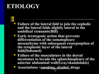 ETIOLOGY
 Failure of the lateral fold to join the cephalic
and the lateral folds slightly lateral to the
umbilical remnants(Bill)
 Early teratogenic action that prevents
differentiation of the somatopleure
mesenchyme with subsequent resorpsoption of
the ectoplastic layer of the lateral
fold(Duhamel)
 Failure of the musculature in the dorsal
myotomes to invade the splanchnopleure of the
anterior abdominal wall(Gray/skandalakis)
 Associations =smoking, alcohol, drugswww.mednotez.eazzymedicine.co
m
 