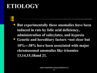 ETIOLOGY
 But experimentally these anomalies have been
induced in rats by folic acid deficiency,
administration of salicylates, and hypoxia
 Genetic and hereditary factors =not clear but
10%---38% have been associated with major
chromosomal anomalies like trisomies
13,14,15,18and 21.
www.mednotez.eazzymedicine.co
m
 