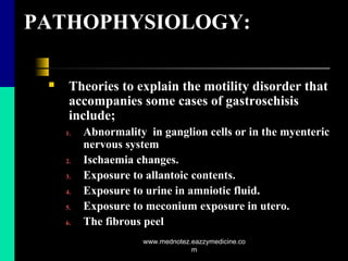PATHOPHYSIOLOGY:
 Theories to explain the motility disorder that
accompanies some cases of gastroschisis
include;
1. Abnormality in ganglion cells or in the myenteric
nervous system
2. Ischaemia changes.
3. Exposure to allantoic contents.
4. Exposure to urine in amniotic fluid.
5. Exposure to meconium exposure in utero.
6. The fibrous peel
www.mednotez.eazzymedicine.co
m
 