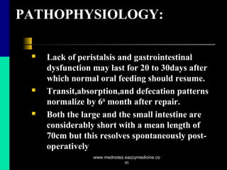 PATHOPHYSIOLOGY:
 Lack of peristalsis and gastrointestinal
dysfunction may last for 20 to 30days after
which normal oral feeding should resume.
 Transit,absorption,and defecation patterns
normalize by 6th
month after repair.
 Both the large and the small intestine are
considerably short with a mean length of
70cm but this resolves spontaneously post-
operatively
www.mednotez.eazzymedicine.co
m
 