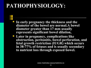 PATHOPHYSIOLOGY:
 In early pregnancy the thickness and the
diameter of the bowel are normal.A bowel
diameter greater than 17 mm usually
represents significant bowel dilation,
 Later in pregnancy, complications like
obstruction, peritonitis, bowel perforation, and
fetal growth restriction (IUGR) which occurs
in 38-77% of fetuses and is usually secondary
to nutrient loss through exposed bowel.
www.mednotez.eazzymedicine.co
m
 