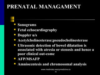 PRENATAL MANAGAMENT
 Sonograms
 Fetal echocardiography
 Doppler u/s
 Acetylcholinesterase;pseudocholinesterase
 Ultrasonic detection of bowel dilatation is
associated with atresia or stenosis and hence a
poor clinical out-come
 AFP/MSAFP
 Amniocentesis and chromosomal analysis
www.mednotez.eazzymedicine.co
m
 