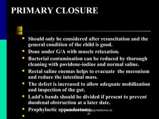 PRIMARY CLOSURE
 Should only be considered after resuscitation and the
general condition of the child is good.
 Done under G/A with muscle relaxation.
 Bacterial contamination can be reduced by thorough
cleaning with povidone-iodine and normal saline.
 Rectal saline enemas helps to evacuate the meconium
and reduce the intestinal mass.
 The defect is increased to allow adequate mobilization
and inspection of the gut.
 Ladd's bands should be divided if present to prevent
duodenal obstruction at a later date.
 Prophylactic appendectomy.

www.mednotez.eazzymedicine.co
m
 