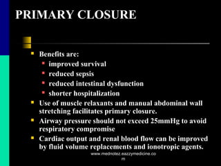 PRIMARY CLOSURE
 Benefits are:
 improved survival
 reduced sepsis
 reduced intestinal dysfunction
 shorter hospitalization
 Use of muscle relaxants and manual abdominal wall
stretching facilitates primary closure.
 Airway pressure should not exceed 25mmHg to avoid
respiratory compromise
 Cardiac output and renal blood flow can be improved
by fluid volume replacements and ionotropic agents.
www.mednotez.eazzymedicine.co
m
 
