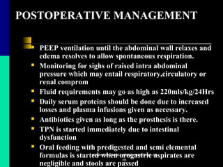 POSTOPERATIVE MANAGEMENT
 PEEP ventilation until the abdominal wall relaxes and
edema resolves to allow spontaneous respiration.
 Monitoring for sighs of raised intra abdominal
pressure which may entail respiratory,circulatory or
renal comprom
 Fluid requirements may go as high as 220mls/kg/24Hrs
 Daily serum proteins should be done due to increased
losses and plasma infusions given as necessary.
 Antibiotics given as long as the prosthesis is there.
 TPN is started immediately due to intestinal
dysfunction
 Oral feeding with predigested and semi elemental
formulas is started when orogastric aspirates are
negligible and stools are passed
www.mednotez.eazzymedicine.co
m
 