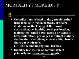 MORTALITY / MORBIDITY
 Complications related to the gastrointestinal
tract include; Atresia, necrosis, or severe
dilatation or thickening of the bowel
obstruction, peritonitis, bowel perforation,
malrotation, small bowel atresia or stenosis,
bowel infarction, prolonged intestinal motility
dysfunction, necrotizing enterocolitis, chronic
short-gut syndrome,
GERD,Pneumonia,Inguinal hernias.
 Inability to close the abdominal defect
primarily indicates poor prognosis.www.mednotez.eazzymedicine.co
m
 