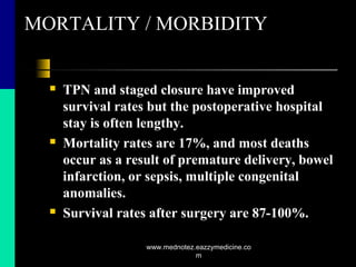 MORTALITY / MORBIDITY
 TPN and staged closure have improved
survival rates but the postoperative hospital
stay is often lengthy.
 Mortality rates are 17%, and most deaths
occur as a result of premature delivery, bowel
infarction, or sepsis, multiple congenital
anomalies.
 Survival rates after surgery are 87-100%.
www.mednotez.eazzymedicine.co
m
 