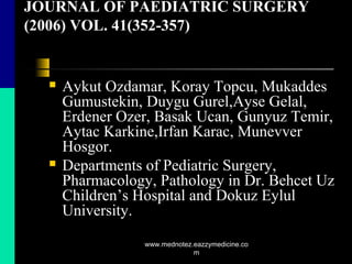 JOURNAL OF PAEDIATRIC SURGERY
(2006) VOL. 41(352-357)
 Aykut Ozdamar, Koray Topcu, Mukaddes
Gumustekin, Duygu Gurel,Ayse Gelal,
Erdener Ozer, Basak Ucan, Gunyuz Temir,
Aytac Karkine,Irfan Karac, Munevver
Hosgor.
 Departments of Pediatric Surgery,
Pharmacology, Pathology in Dr. Behcet Uz
Children’s Hospital and Dokuz Eylul
University.
www.mednotez.eazzymedicine.co
m
 