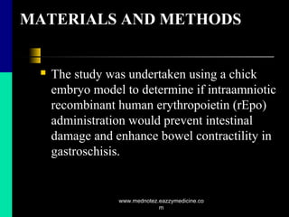 MATERIALS AND METHODS
 The study was undertaken using a chick
embryo model to determine if intraamniotic
recombinant human erythropoietin (rEpo)
administration would prevent intestinal
damage and enhance bowel contractility in
gastroschisis.
www.mednotez.eazzymedicine.co
m
 