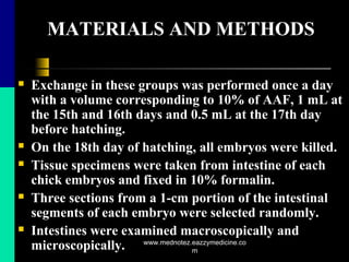 MATERIALS AND METHODS
 Exchange in these groups was performed once a day
with a volume corresponding to 10% of AAF, 1 mL at
the 15th and 16th days and 0.5 mL at the 17th day
before hatching.
 On the 18th day of hatching, all embryos were killed.
 Tissue specimens were taken from intestine of each
chick embryos and fixed in 10% formalin.
 Three sections from a 1-cm portion of the intestinal
segments of each embryo were selected randomly.
 Intestines were examined macroscopically and
microscopically. www.mednotez.eazzymedicine.co
m
 
