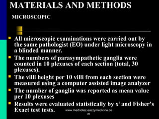 MATERIALS AND METHODS
MICROSCOPIC
 All microscopic examinations were carried out by
the same pathologist (EO) under light microscopy in
a blinded manner.
 The numbers of parasympathetic ganglia were
counted in 10 plexuses of each section (total, 30
plexuses).
 The villi height per 10 villi from each section were
measured using a computer assisted image analyzer
 The number of ganglia was reported as mean value
per 10 plexuses
 Results were evaluated statistically by x2
and Fisher’s
Exact test tests. www.mednotez.eazzymedicine.co
m
 