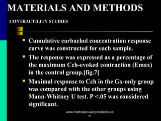 MATERIALS AND METHODS
CONTRACTILITY STUDIES
 Cumulative carbachol concentration response
curve was constructed for each sample.
 The response was expressed as a percentage of
the maximum Cch-evoked contraction (Emax)
in the control group.[fig.7]
 Maximal response to Cch in the Gx-only group
was compared with the other groups using
Mann-Whitney U test. P <.05 was considered
significant.
www.mednotez.eazzymedicine.co
m
 