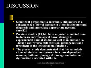 DISCUSSION
 Significant postoperative morbidity still occurs as a
consequence of bowel damage in utero despite prenatal
diagnosis and immediate appropriate neonatal
care[12].
 Previous studies [13,14 ] have reported amnioinfusion
to decrease morphological bowel damage in
experimental animal studies as well as in human Gx.
Though controversy still exists on pathogenesis and
treatment of the intestinal malfunction .
 The present study demonstrated that intraamniotic
rEpo administration restores, in a dose dependent
manner, both morphological damage and intestinal
dysfunction associated with Gx.
www.mednotez.eazzymedicine.co
m
 