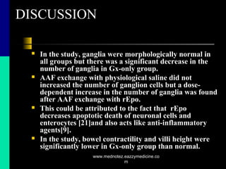 DISCUSSION
 In the study, ganglia were morphologically normal in
all groups but there was a significant decrease in the
number of ganglia in Gx-only group.
 AAF exchange with physiological saline did not
increased the number of ganglion cells but a dose-
dependent increase in the number of ganglia was found
after AAF exchange with rEpo.
 This could be attributed to the fact that rEpo
decreases apoptotic death of neuronal cells and
enterocytes [21]and also acts like anti-inflammatory
agents[9].
 In the study, bowel contractility and villi height were
significantly lower in Gx-only group than normal.
www.mednotez.eazzymedicine.co
m
 