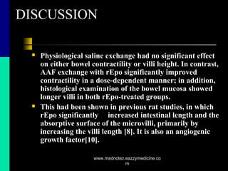 DISCUSSION
 Physiological saline exchange had no significant effect
on either bowel contractility or villi height. In contrast,
AAF exchange with rEpo significantly improved
contractility in a dose-dependent manner; in addition,
histological examination of the bowel mucosa showed
longer villi in both rEpo-treated groups.
 This had been shown in previous rat studies, in which
rEpo significantly increased intestinal length and the
absorptive surface of the microvilli, primarily by
increasing the villi length [8]. It is also an angiogenic
growth factor[10].
www.mednotez.eazzymedicine.co
m
 