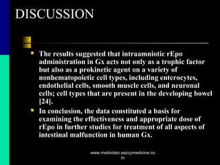 DISCUSSION
 The results suggested that intraamniotic rEpo
administration in Gx acts not only as a trophic factor
but also as a prokinetic agent on a variety of
nonhematopoietic cell types, including enterocytes,
endothelial cells, smooth muscle cells, and neuronal
cells; cell types that are present in the developing bowel
[24].
 In conclusion, the data constituted a basis for
examining the effectiveness and appropriate dose of
rEpo in further studies for treatment of all aspects of
intestinal malfunction in human Gx.
www.mednotez.eazzymedicine.co
m
 