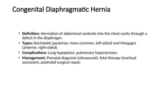 Congenital Diaphragmatic Hernia
• Definition: Herniation of abdominal contents into the chest cavity through a
defect in the diaphragm.
• Types: Bochdalek (posterior, more common, left-sided) and Morgagni
(anterior, right-sided).
• Complications: Lung hypoplasia, pulmonary hypertension.
• Management: Prenatal diagnosis (ultrasound), fetal therapy (tracheal
occlusion), postnatal surgical repair.
 