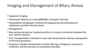 Imaging and Management of Biliary Atresia
• Diagnostic Imaging:
• Ultrasound: Absence or small gallbladder, triangular cord sign.
• Hepatobiliary scintigraphy: Confirms the diagnosis by demonstrating no
radiotracer excretion into the bowel.
• Management:
• Kasai portoenterostomy: Surgical procedure to create a connection between the
liver and the intestine.
• Liver Transplantation: Indicated in cases with advanced liver disease unresponsive
to the Kasai procedure.
• Prognosis: Variable and depends on factors like age at diagnosis, response to
treatment, and the presence of associated anomalies.
 
